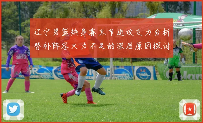辽宁男篮热身赛末节进攻乏力分析替补阵容火力不足的深层原因探讨