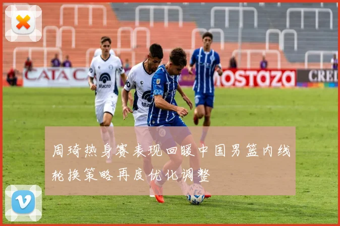 周琦热身赛表现回暖中国男篮内线轮换策略再度优化调整