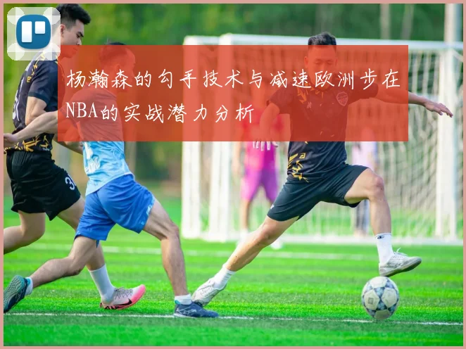 杨瀚森的勾手技术与减速欧洲步在NBA的实战潜力分析