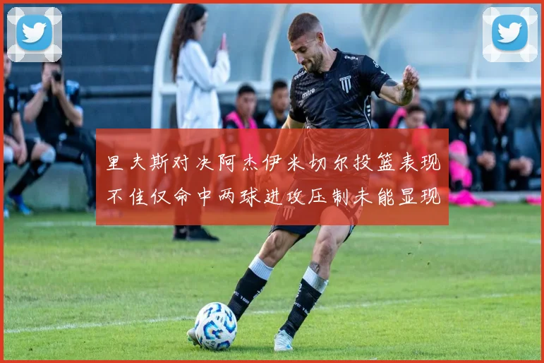 里夫斯对决阿杰伊米切尔投篮表现不佳仅命中两球进攻压制未能显现