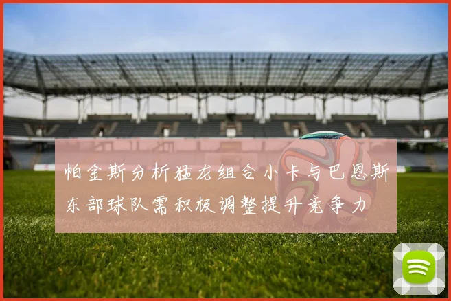 帕金斯分析猛龙组合小卡与巴恩斯东部球队需积极调整提升竞争力