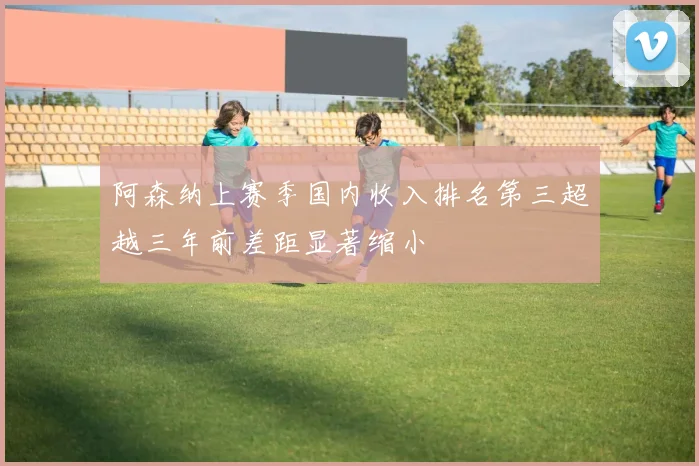 阿森纳上赛季国内收入排名第三超越三年前差距显著缩小