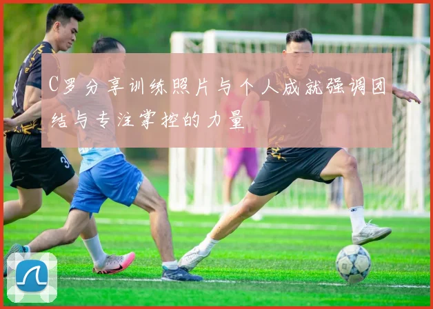C罗分享训练照片与个人成就强调团结与专注掌控的力量