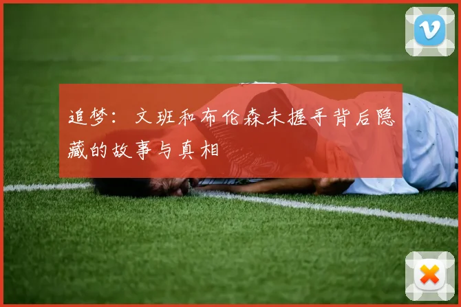 追梦：文班和布伦森未握手背后隐藏的故事与真相