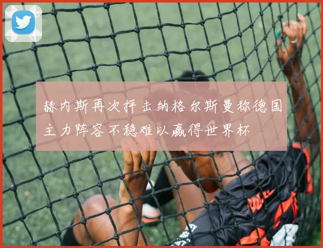 赫内斯再次抨击纳格尔斯曼称德国主力阵容不稳难以赢得世界杯