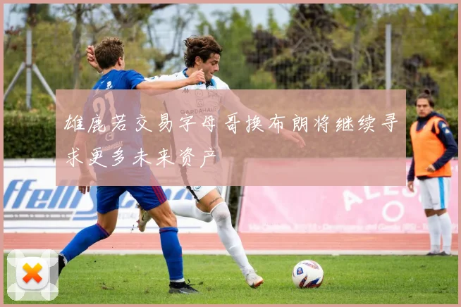 雄鹿若交易字母哥换布朗将继续寻求更多未来资产