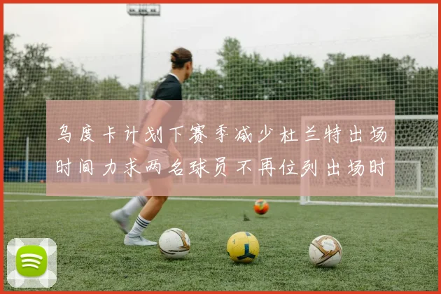 乌度卡计划下赛季减少杜兰特出场时间力求两名球员不再位列出场时间前五
