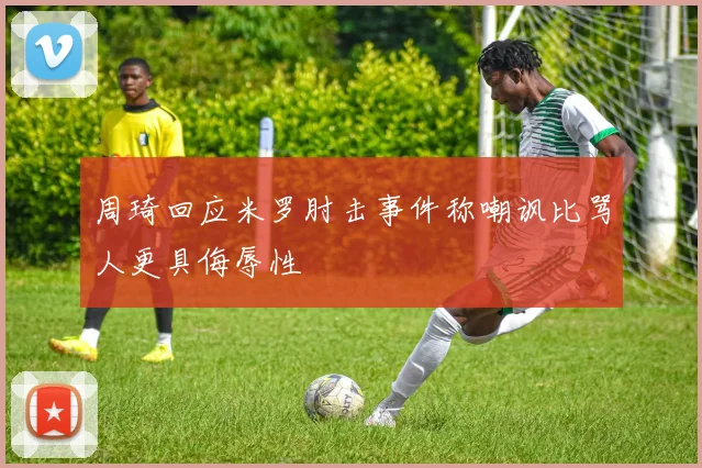 周琦回应米罗肘击事件称嘲讽比骂人更具侮辱性