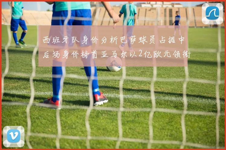 西班牙队身价分析巴萨球员占据中后场身价榜首亚马尔以2亿欧元领衔