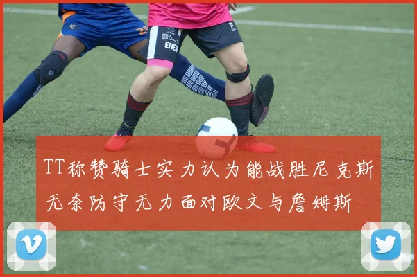TT称赞骑士实力认为能战胜尼克斯无奈防守无力面对欧文与詹姆斯
