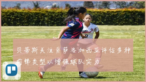 贝蒂斯关注贡萨洛加西亚评估多种前锋类型以增强球队实力