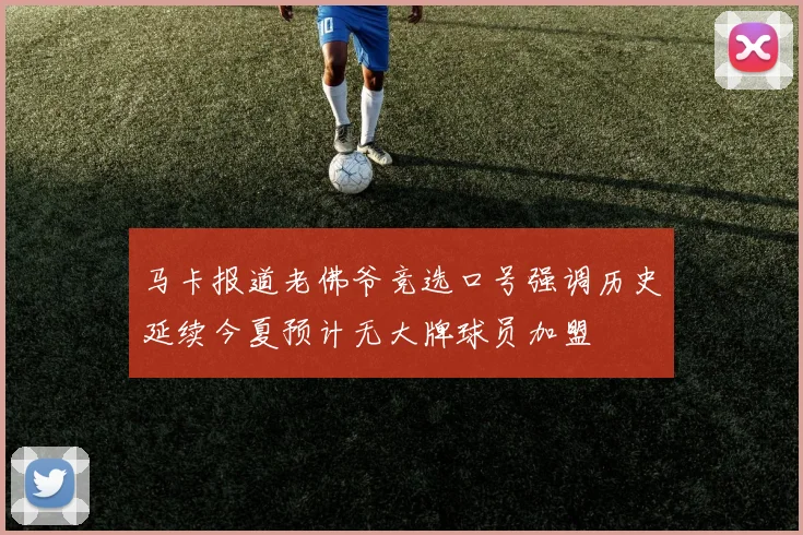 马卡报道老佛爷竞选口号强调历史延续今夏预计无大牌球员加盟