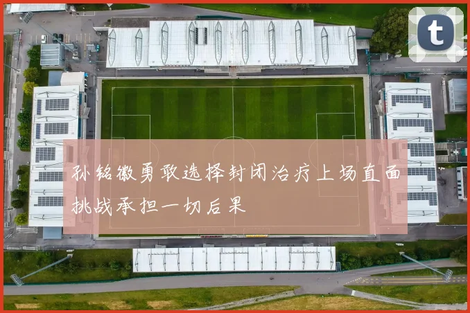 孙铭徽勇敢选择封闭治疗上场直面挑战承担一切后果