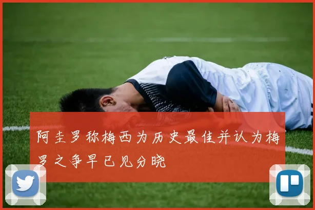 阿圭罗称梅西为历史最佳并认为梅罗之争早已见分晓