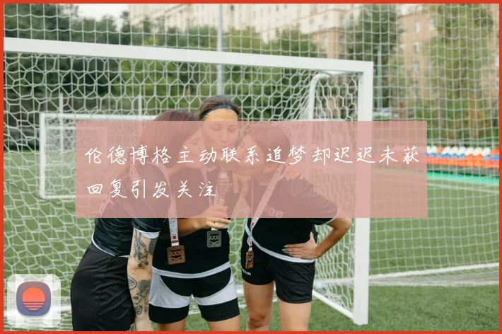 伦德博格主动联系追梦却迟迟未获回复引发关注