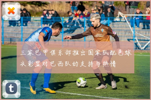 三家巴甲俱乐部推出国家队配色球衣彰显对巴西队的支持与热情