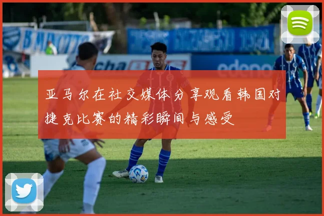 亚马尔在社交媒体分享观看韩国对捷克比赛的精彩瞬间与感受