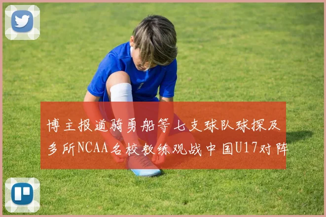 博主报道骑勇船等七支球队球探及多所NCAA名校教练观战中国U17对阵委内瑞拉