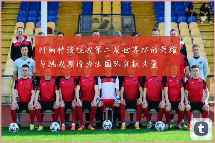 科纳特谈征战第二届世界杯的荣耀与挑战期待为法国队贡献力量