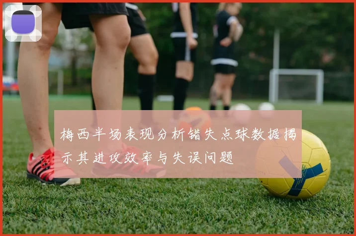 梅西半场表现分析错失点球数据揭示其进攻效率与失误问题
