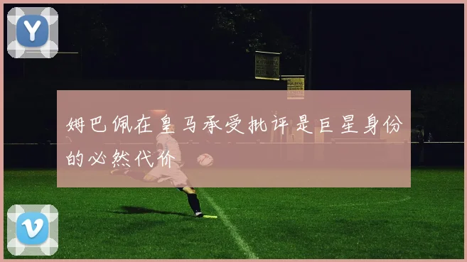 姆巴佩在皇马承受批评是巨星身份的必然代价