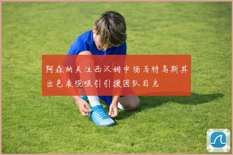 阿森纳关注西汉姆中场马特乌斯其出色表现吸引引援团队目光