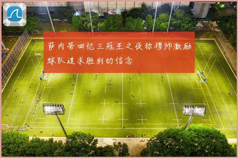 萨内蒂回忆三冠王之夜称穆帅激励球队追求胜利的信念