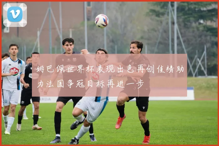姆巴佩世界杯表现出色再创佳绩助力法国争冠目标再进一步